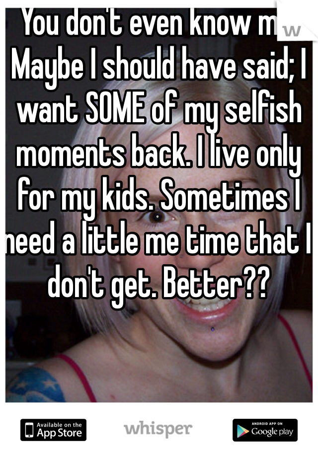 You don't even know me. Maybe I should have said; I want SOME of my selfish moments back. I live only for my kids. Sometimes I need a little me time that I don't get. Better?? 