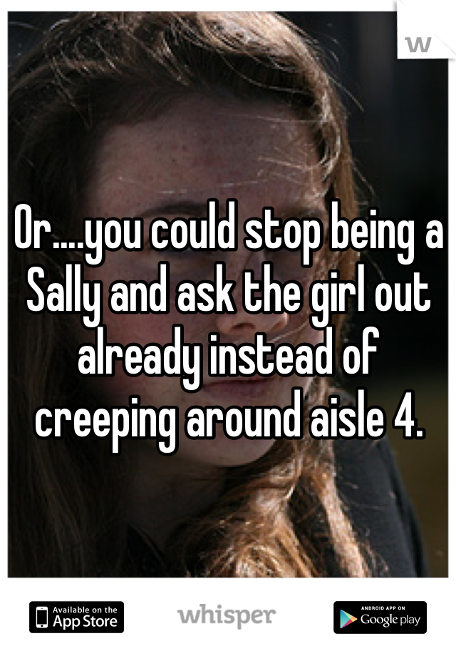 Or....you could stop being a Sally and ask the girl out already instead of creeping around aisle 4. 