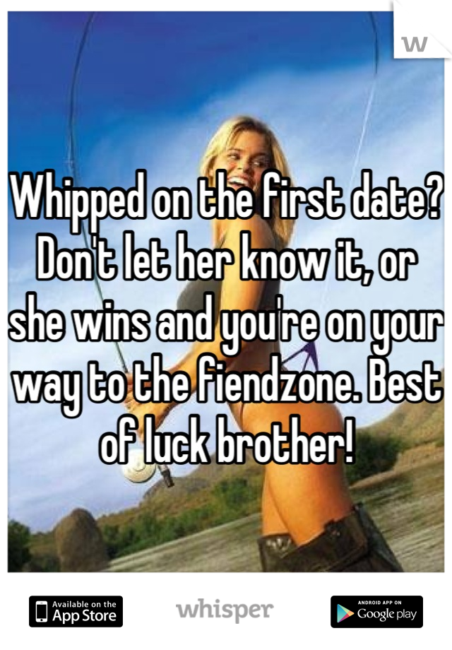 Whipped on the first date? Don't let her know it, or she wins and you're on your way to the fiendzone. Best of luck brother!