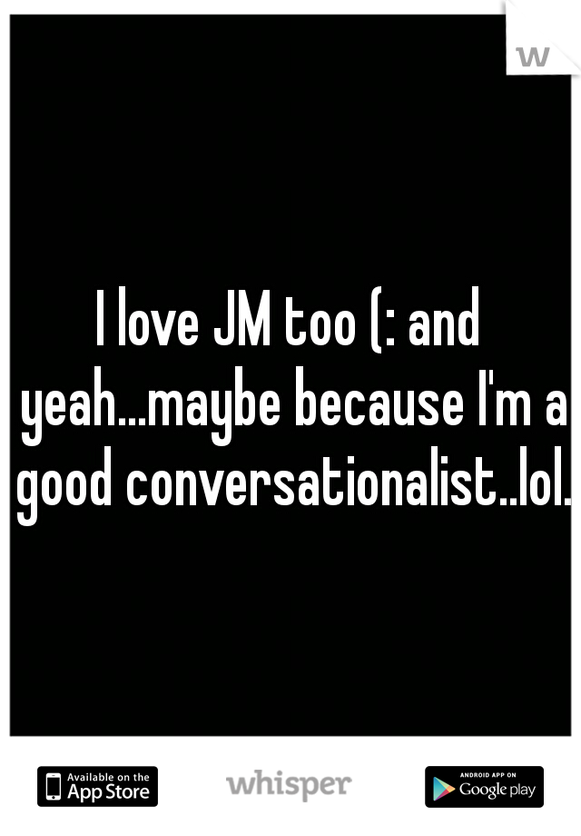 I love JM too (: and yeah...maybe because I'm a good conversationalist..lol. 