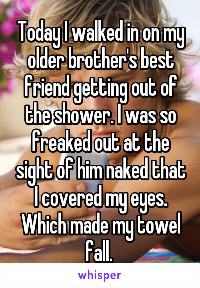 Today I walked in on my older brother's best friend getting out of the shower. I was so freaked out at the sight of him naked that I covered my eyes. Which made my towel fall. 