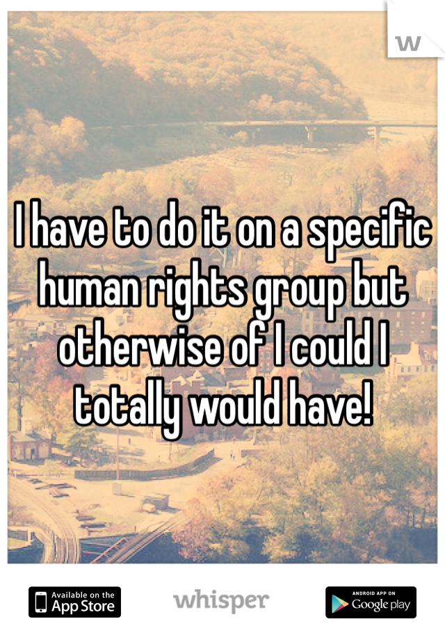 I have to do it on a specific human rights group but otherwise of I could I totally would have!