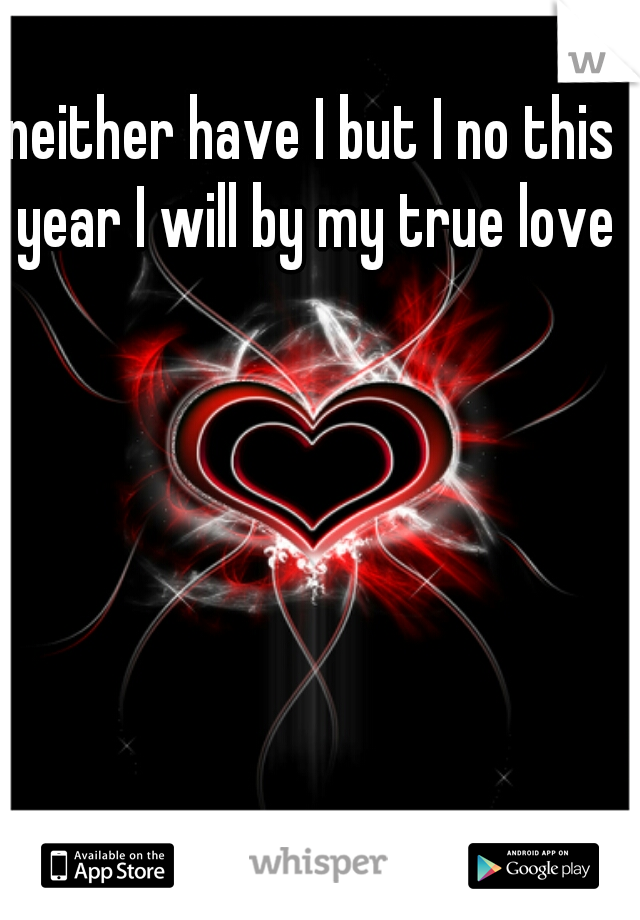 neither have I but I no this year I will by my true love