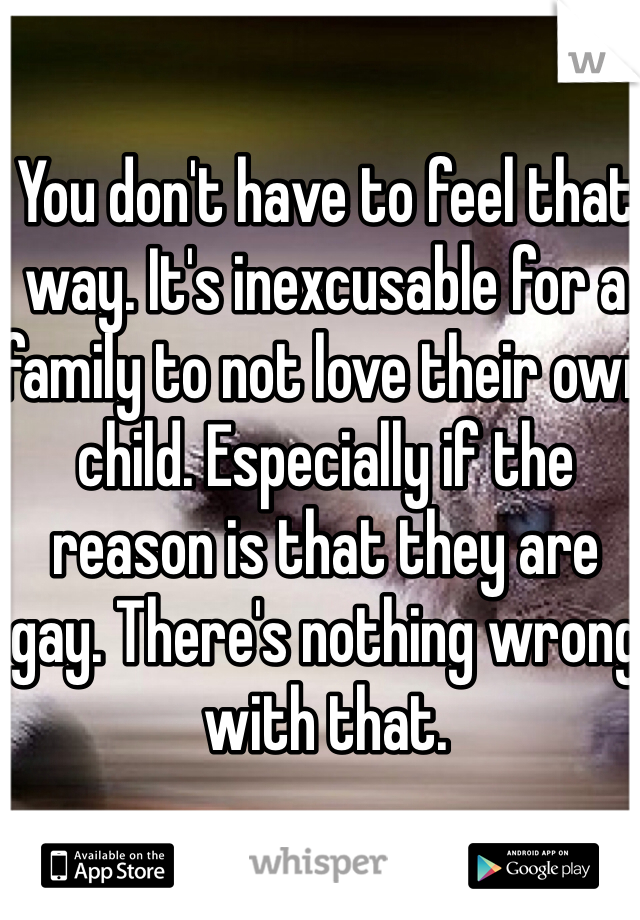 You don't have to feel that way. It's inexcusable for a family to not love their own child. Especially if the reason is that they are gay. There's nothing wrong with that. 