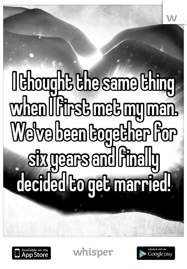 I thought the same thing when I first met my man. We've been together for six years and finally decided to get married!