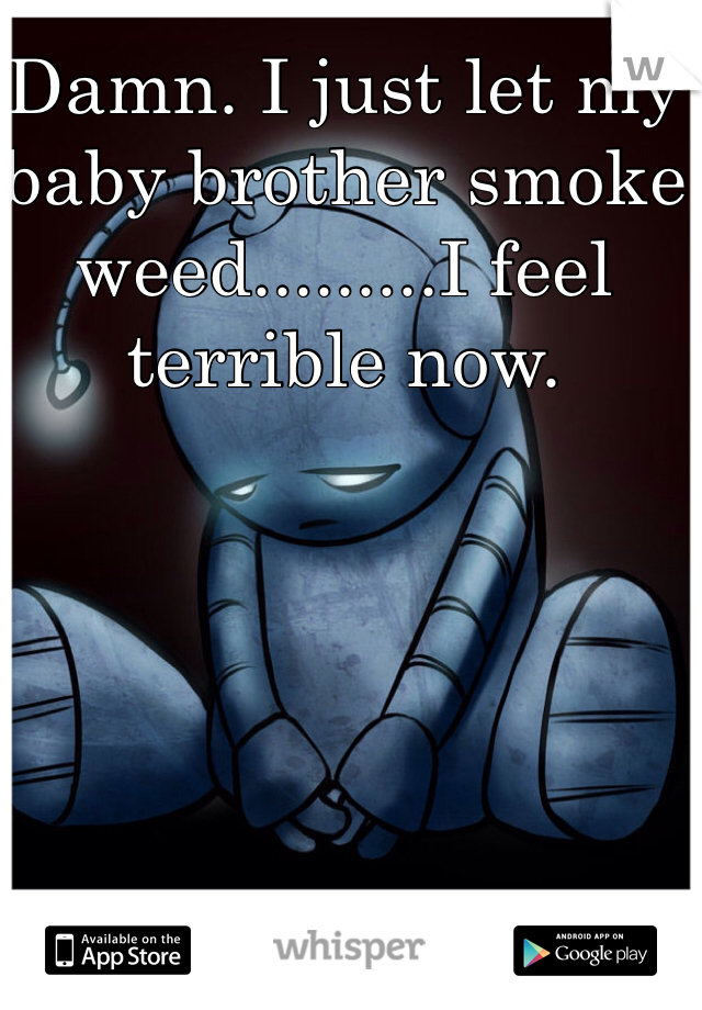 Damn. I just let my baby brother smoke weed.........I feel terrible now. 