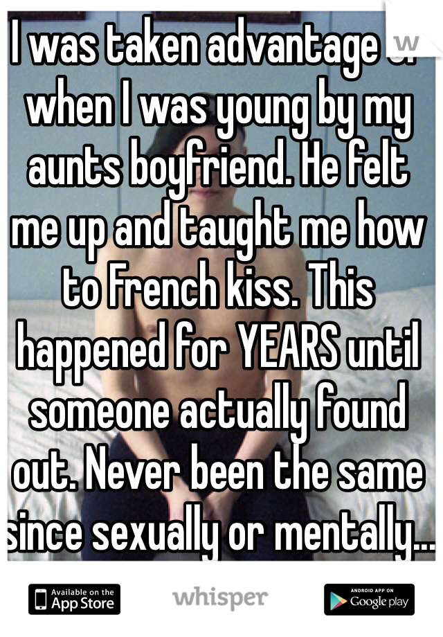 I was taken advantage of when I was young by my aunts boyfriend. He felt me up and taught me how to French kiss. This happened for YEARS until someone actually found out. Never been the same since sexually or mentally...