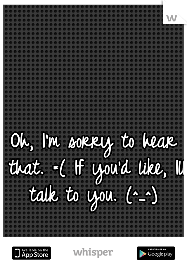 Oh, I'm sorry to hear that. =( If you'd like, Ill talk to you. (^_^) 
