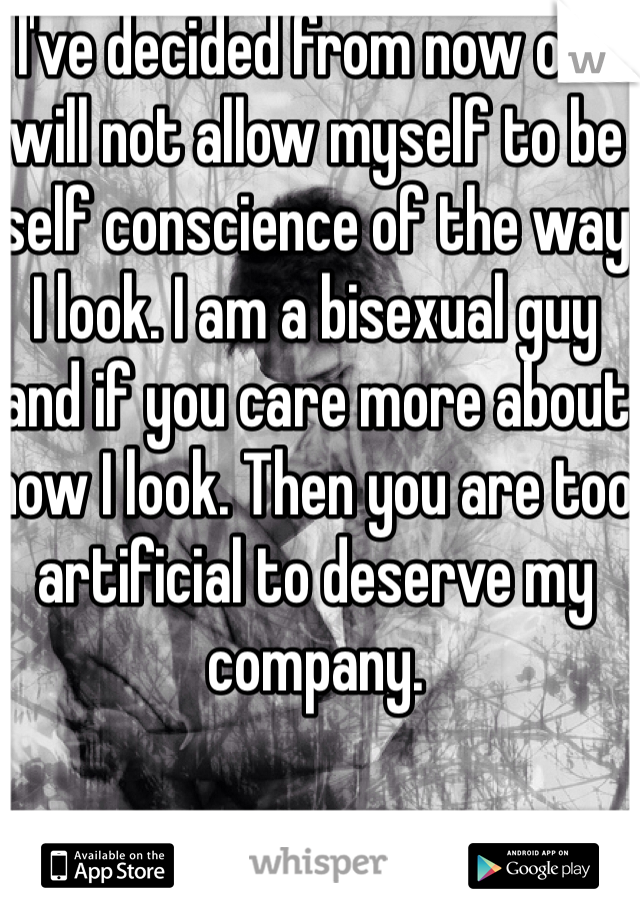 I've decided from now on I will not allow myself to be self conscience of the way I look. I am a bisexual guy and if you care more about how I look. Then you are too artificial to deserve my company.