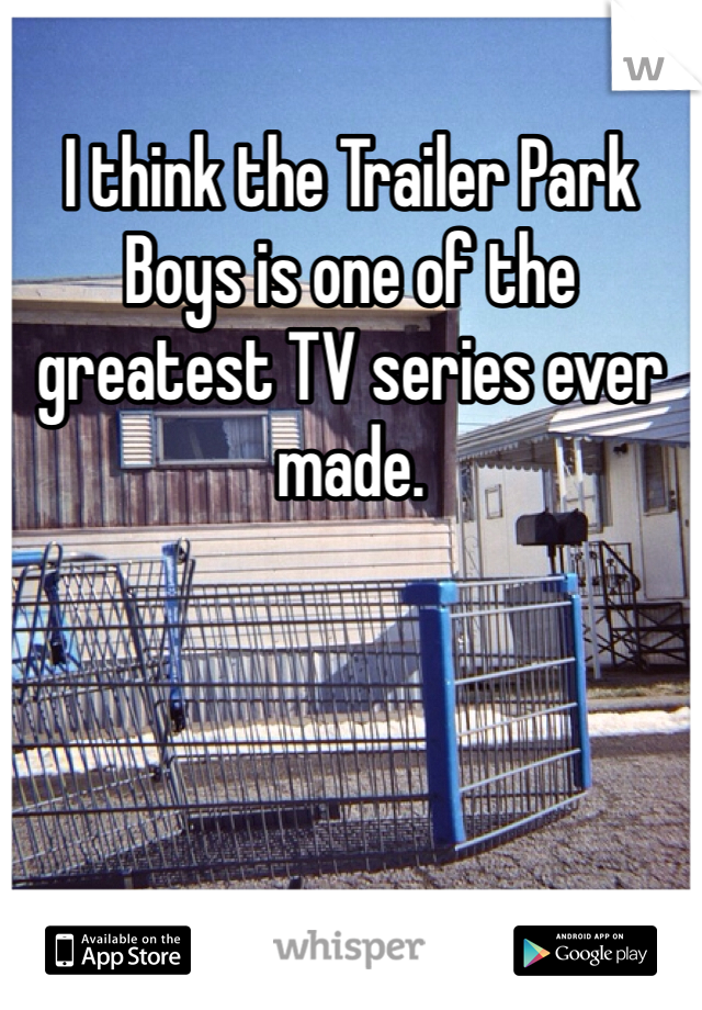 I think the Trailer Park Boys is one of the greatest TV series ever made.