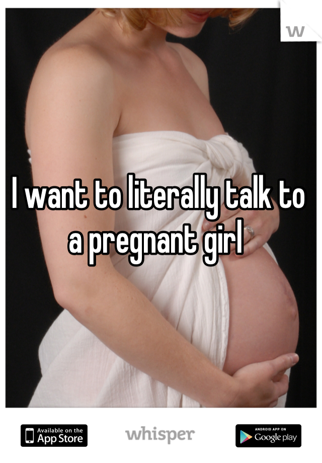 I want to literally talk to  a pregnant girl 