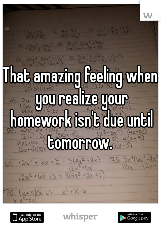 That amazing feeling when you realize your homework isn't due until tomorrow. 
