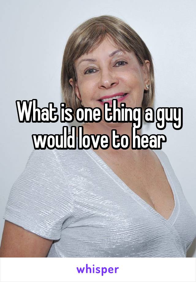 What is one thing a guy would love to hear
