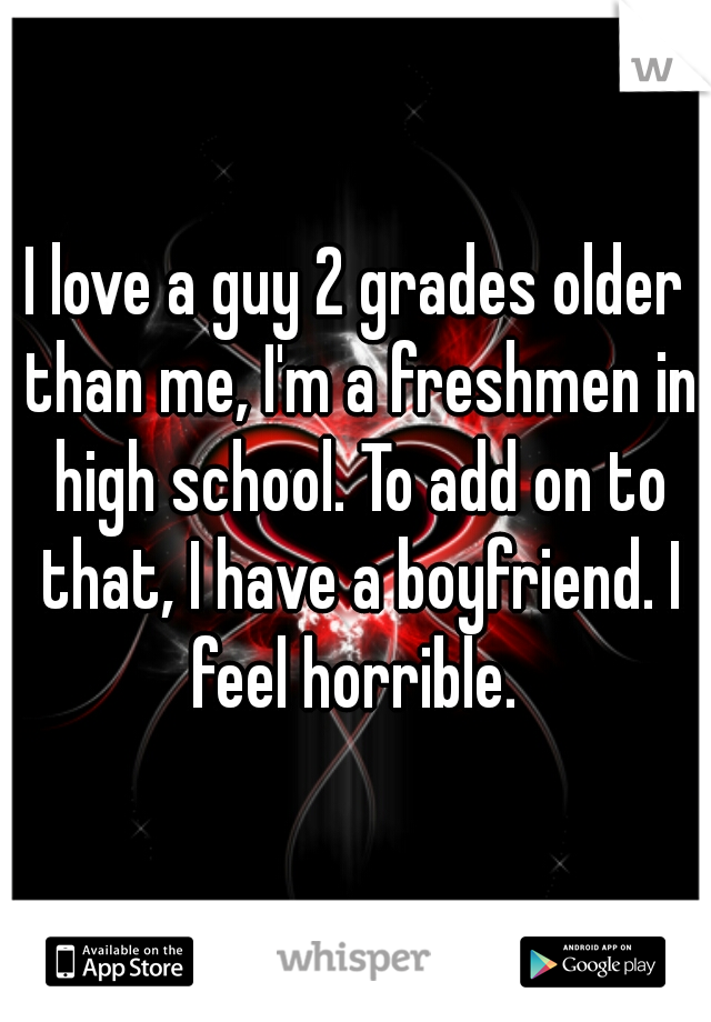 I love a guy 2 grades older than me, I'm a freshmen in high school. To add on to that, I have a boyfriend. I feel horrible. 