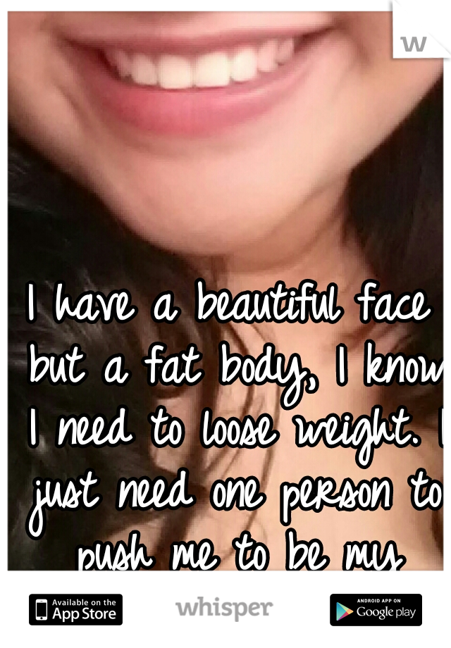 I have a beautiful face but a fat body, I know I need to loose weight. I just need one person to push me to be my motivation.