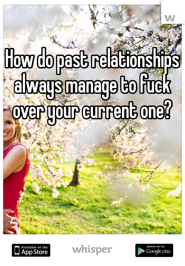 How do past relationships always manage to fuck over your current one?