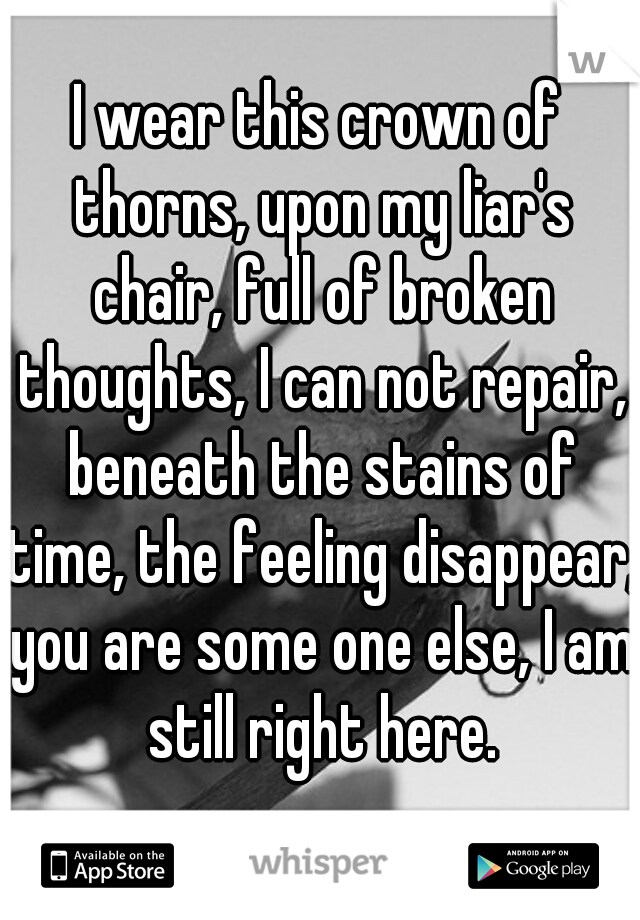 I wear this crown of thorns, upon my liar's chair, full of broken thoughts, I can not repair, beneath the stains of time, the feeling disappear, you are some one else, I am still right here.