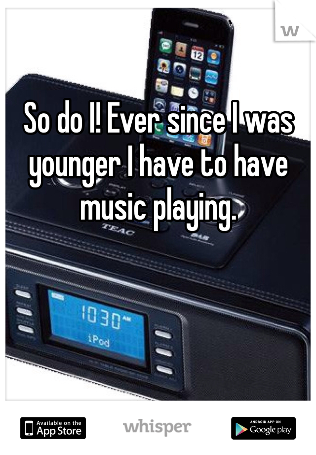 So do I! Ever since I was younger I have to have music playing.