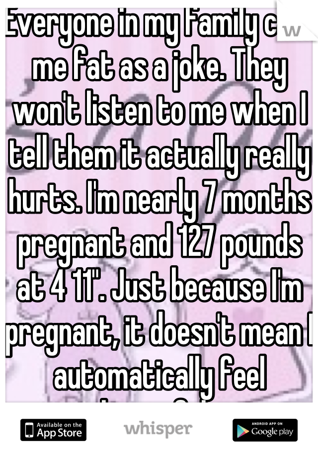 Everyone in my family calls me fat as a joke. They won't listen to me when I tell them it actually really hurts. I'm nearly 7 months pregnant and 127 pounds at 4 11". Just because I'm pregnant, it doesn't mean I automatically feel beautiful. 