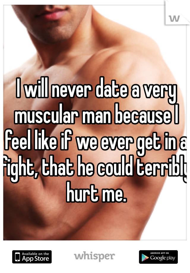 I will never date a very muscular man because I feel like if we ever get in a fight, that he could terribly hurt me.
