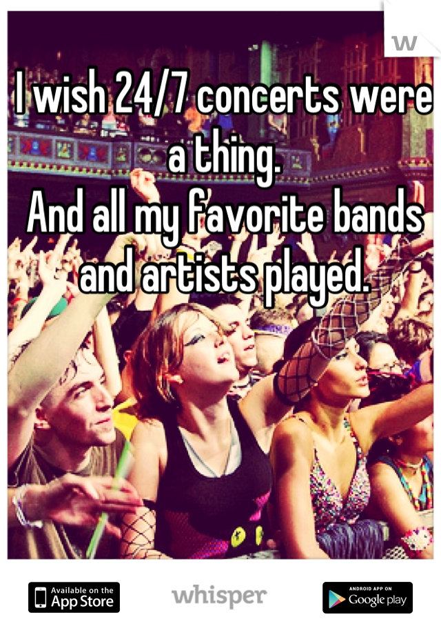 I wish 24/7 concerts were a thing. 
And all my favorite bands and artists played.