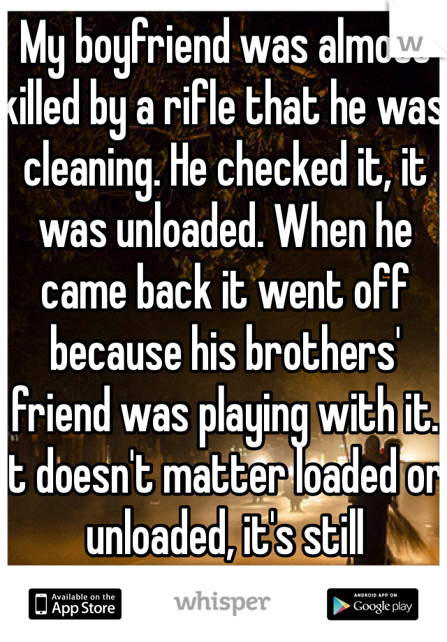 My boyfriend was almost killed by a rifle that he was cleaning. He checked it, it was unloaded. When he came back it went off because his brothers' friend was playing with it. It doesn't matter loaded or unloaded, it's still dangerous. 