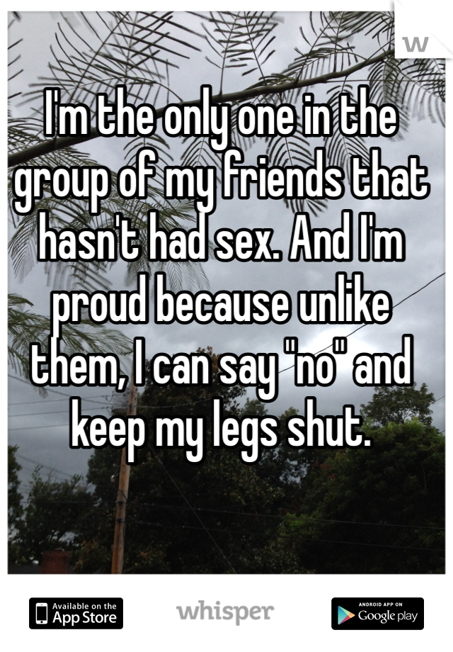 I'm the only one in the group of my friends that hasn't had sex. And I'm proud because unlike them, I can say "no" and keep my legs shut. 