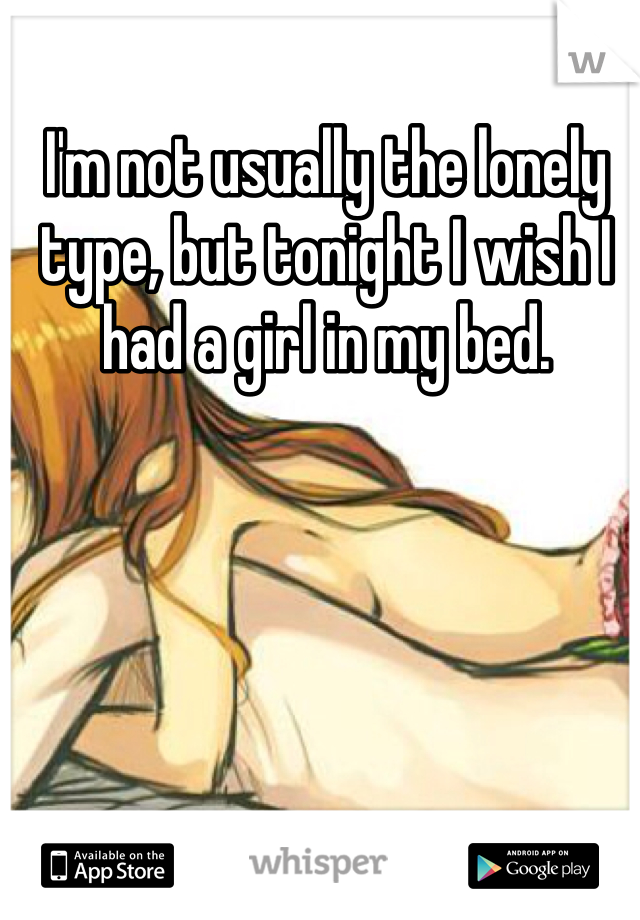 I'm not usually the lonely type, but tonight I wish I had a girl in my bed.
