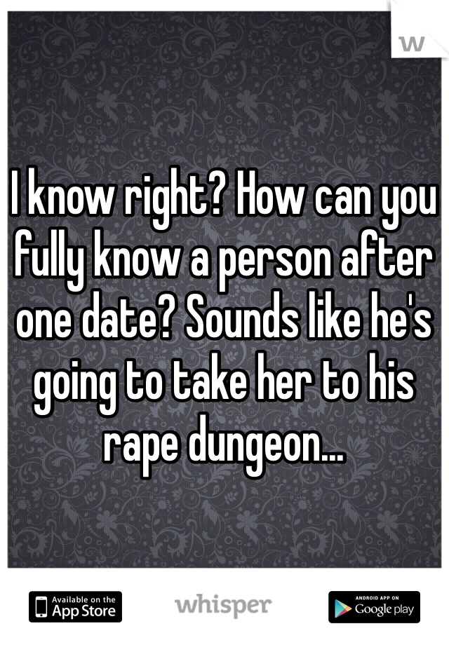 I know right? How can you fully know a person after one date? Sounds like he's going to take her to his rape dungeon...