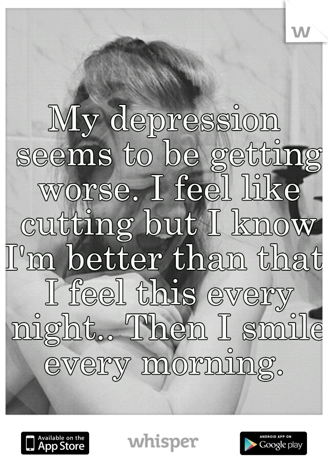 My depression seems to be getting worse. I feel like cutting but I know I'm better than that. I feel this every night.. Then I smile every morning. 