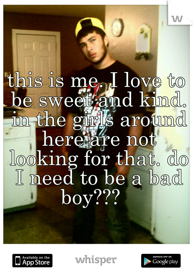 this is me. I love to be sweet and kind. in the girls around here are not looking for that. do I need to be a bad boy???   