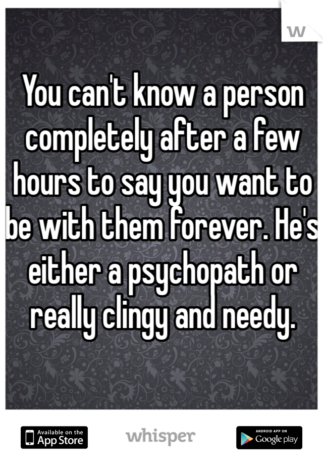 You can't know a person completely after a few hours to say you want to be with them forever. He's either a psychopath or really clingy and needy.