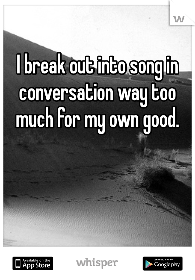 I break out into song in conversation way too much for my own good.