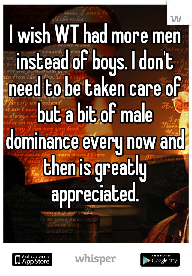 I wish WT had more men instead of boys. I don't need to be taken care of but a bit of male dominance every now and then is greatly appreciated. 