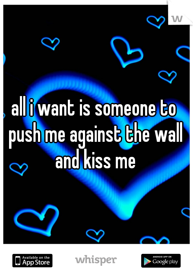 all i want is someone to push me against the wall and kiss me
