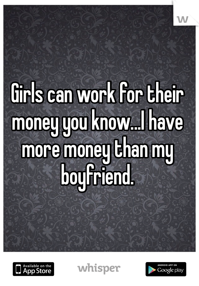 Girls can work for their money you know...I have more money than my boyfriend.