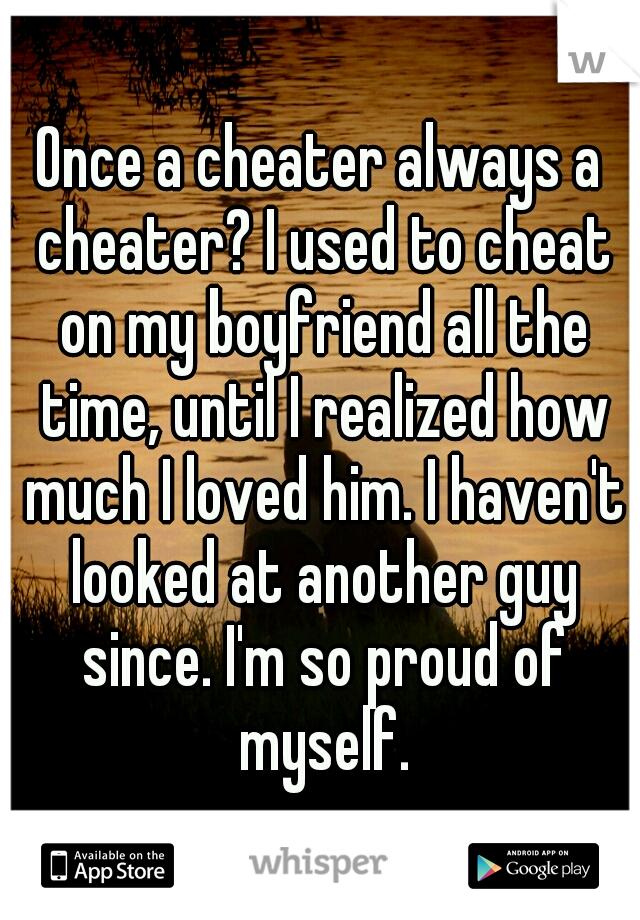 Once a cheater always a cheater? I used to cheat on my boyfriend all the time, until I realized how much I loved him. I haven't looked at another guy since. I'm so proud of myself.