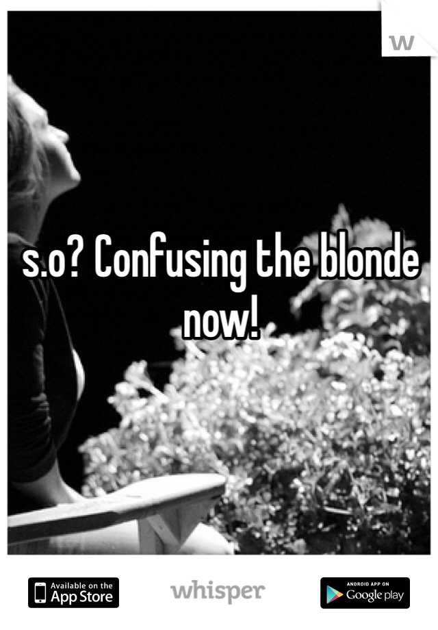 s.o? Confusing the blonde now!