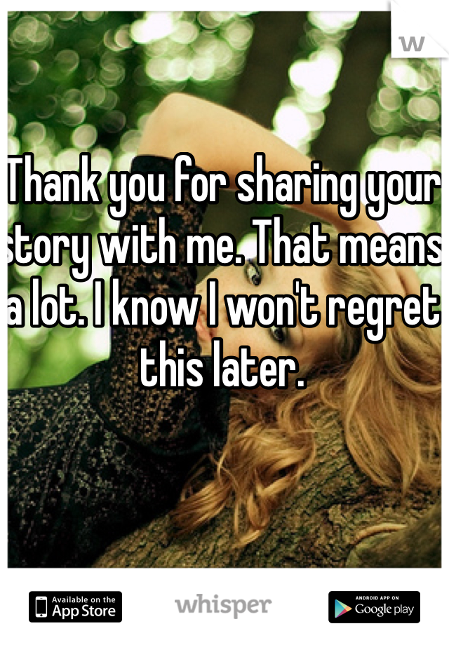 Thank you for sharing your story with me. That means a lot. I know I won't regret this later. 