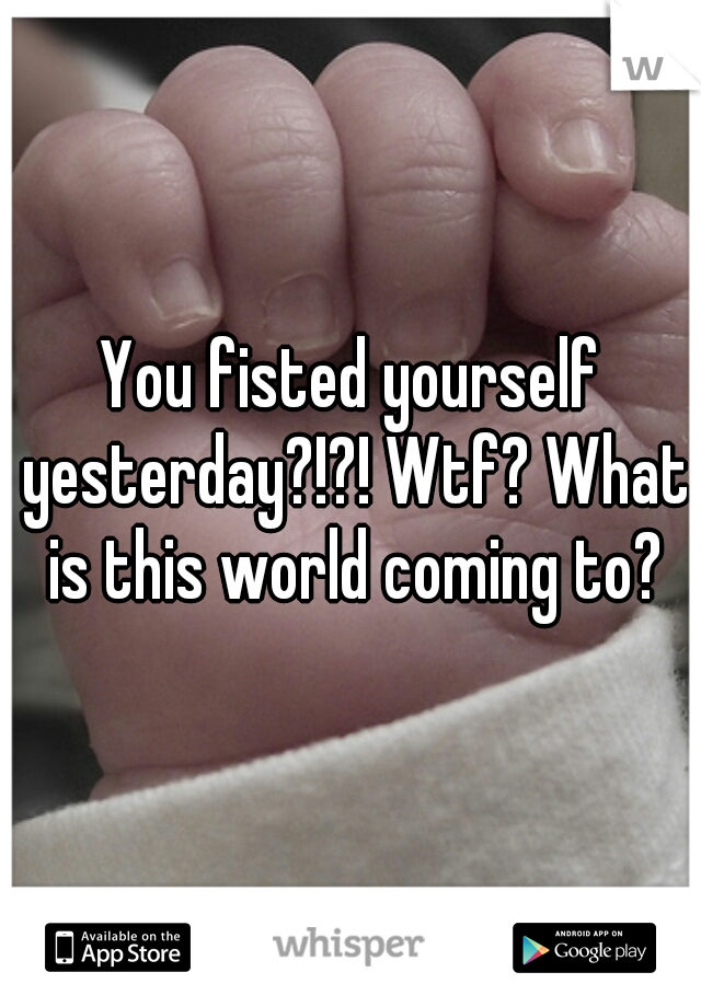 You fisted yourself yesterday?!?! Wtf? What is this world coming to?