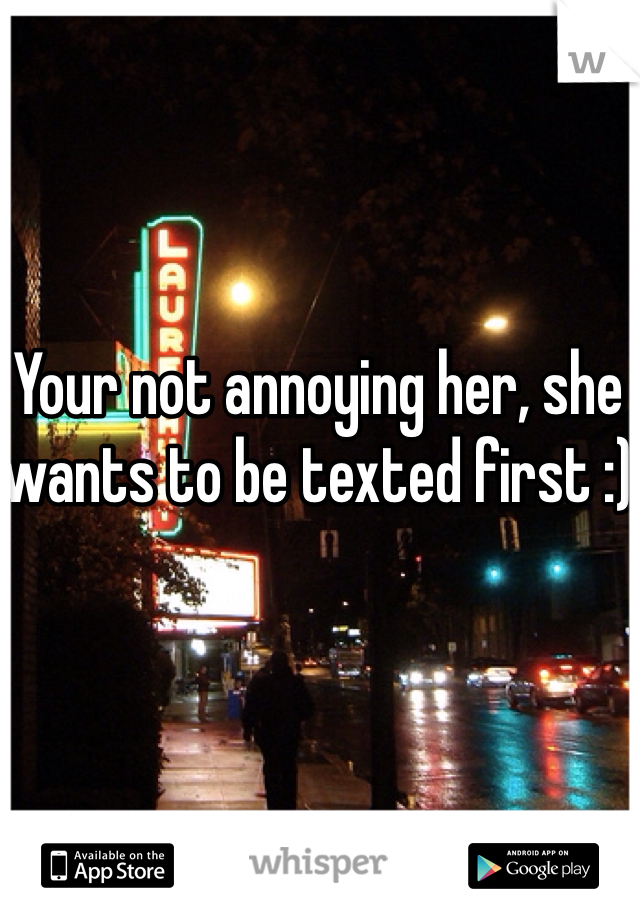 Your not annoying her, she wants to be texted first :)