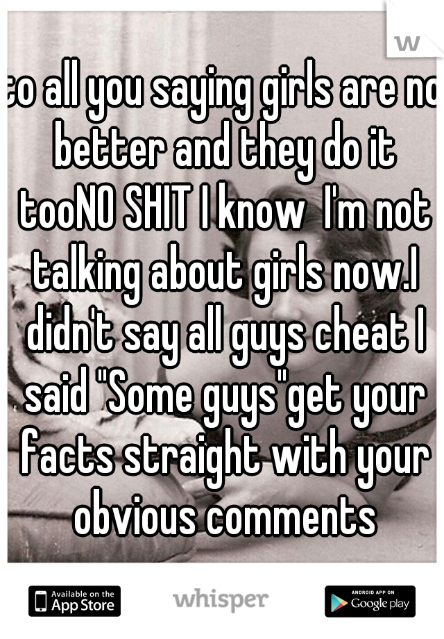 to all you saying girls are no better and they do it tooNO SHIT I know  I'm not talking about girls now.I didn't say all guys cheat I said "Some guys"get your facts straight with your obvious comments
