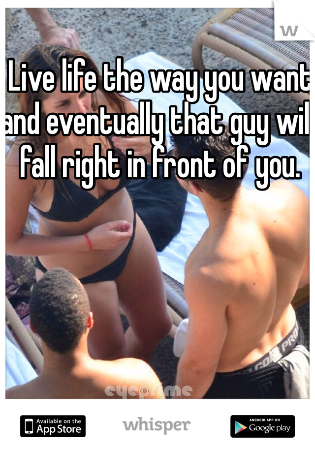 Live life the way you want and eventually that guy will fall right in front of you. 