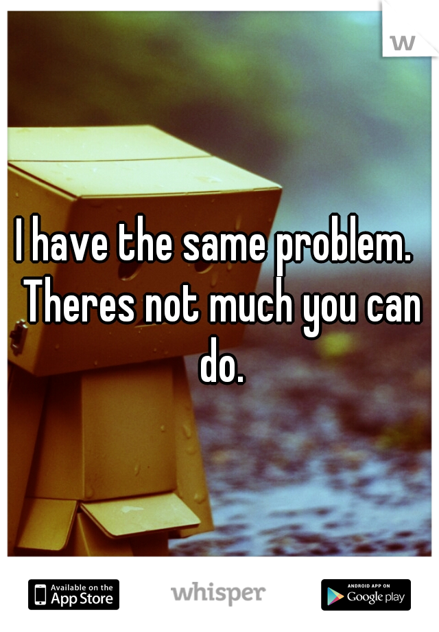 I have the same problem.  Theres not much you can do.