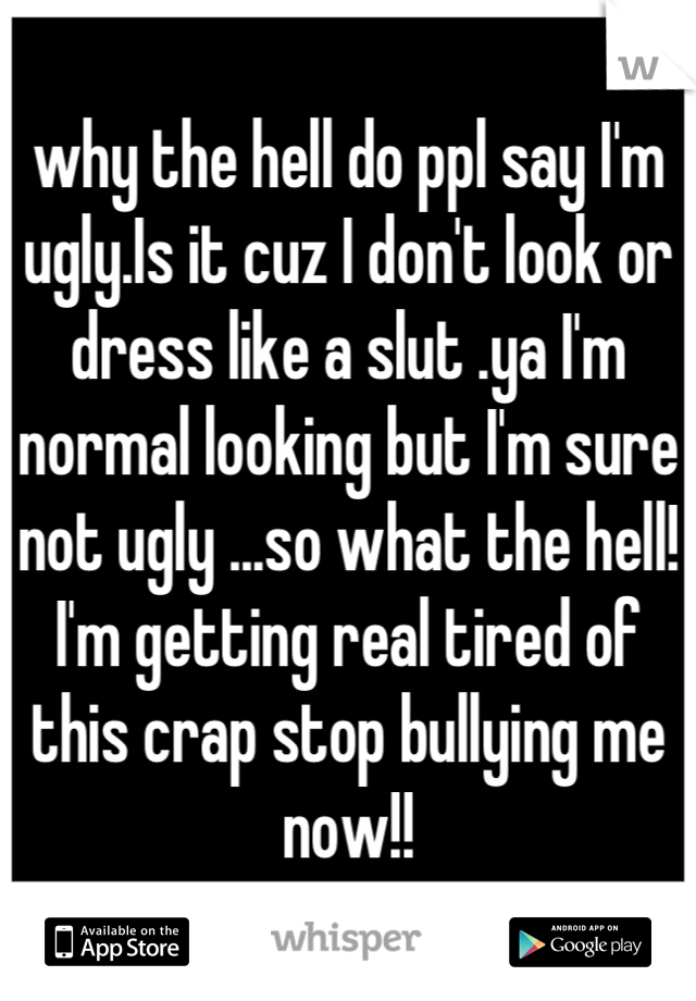 why the hell do ppl say I'm ugly.Is it cuz I don't look or dress like a slut .ya I'm normal looking but I'm sure not ugly ...so what the hell! I'm getting real tired of this crap stop bullying me now!!