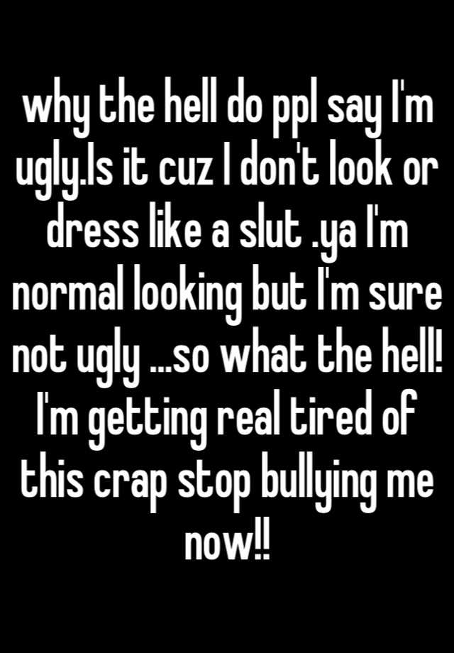 why the hell do ppl say I'm ugly.Is it cuz I don't look or dress like a slut .ya I'm normal looking but I'm sure not ugly ...so what the hell! I'm getting real tired of this crap stop bullying me now!!