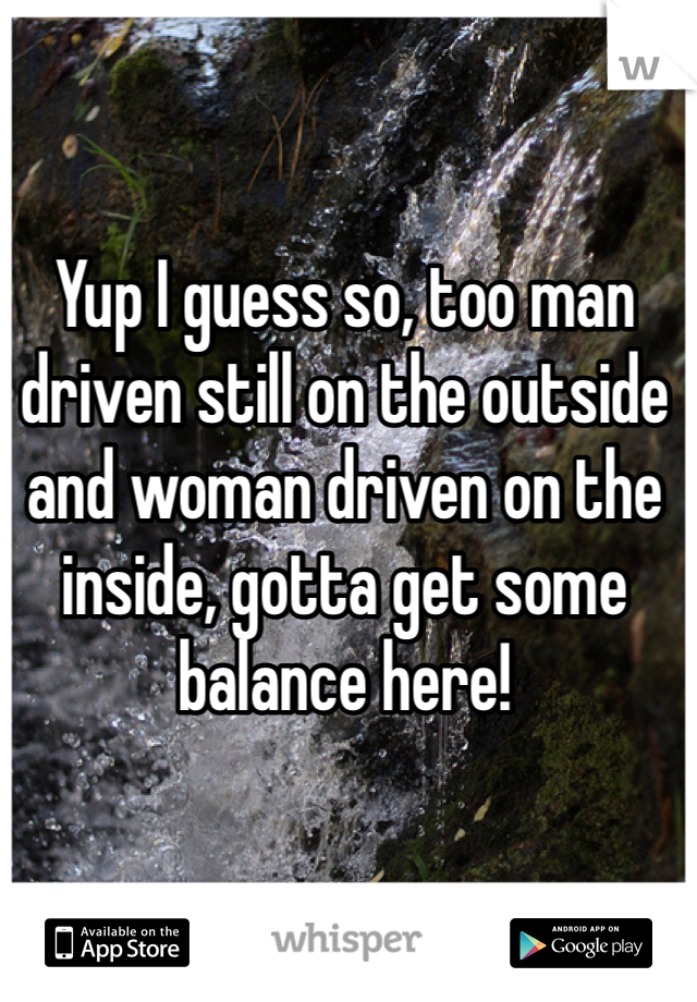 Yup I guess so, too man driven still on the outside and woman driven on the inside, gotta get some balance here!