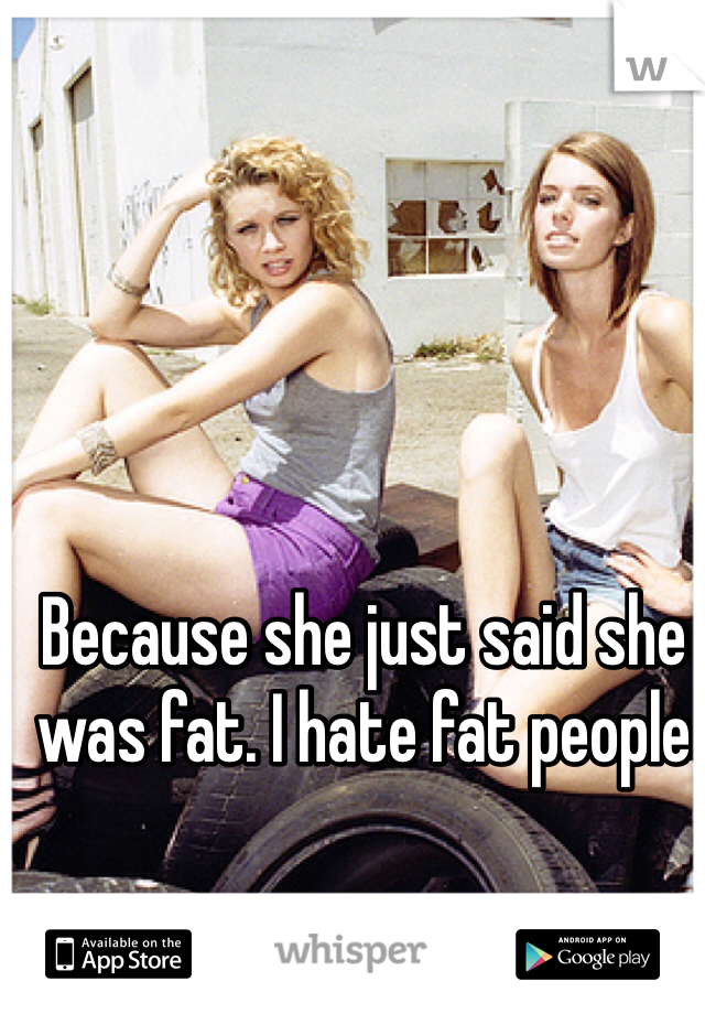 Because she just said she was fat. I hate fat people