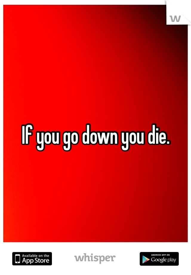 If you go down you die.
