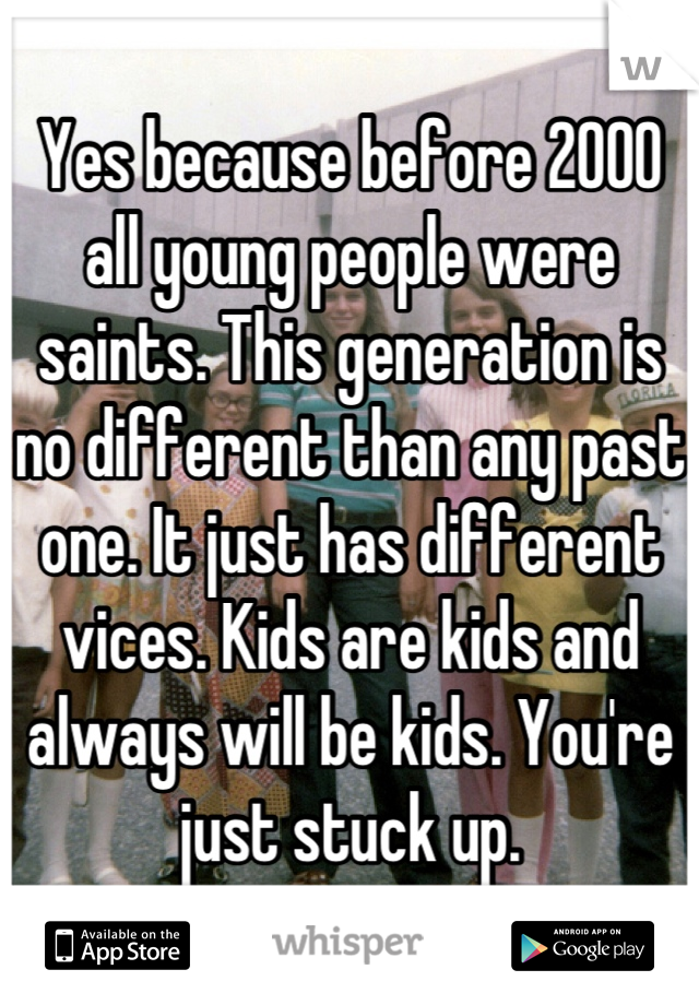 Yes because before 2000 all young people were saints. This generation is no different than any past one. It just has different vices. Kids are kids and always will be kids. You're just stuck up.